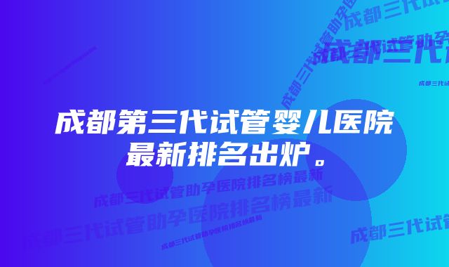 成都第三代试管婴儿医院最新排名出炉。