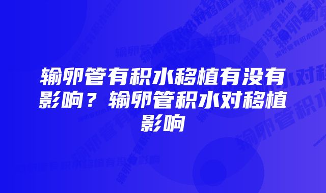 输卵管有积水移植有没有影响？输卵管积水对移植影响