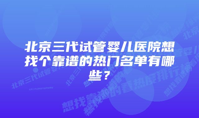 北京三代试管婴儿医院想找个靠谱的热门名单有哪些？