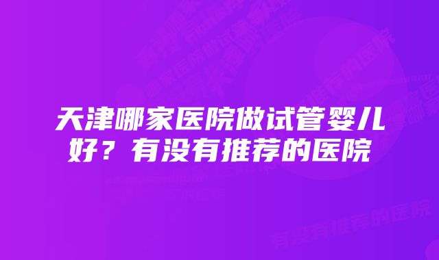 天津哪家医院做试管婴儿好？有没有推荐的医院