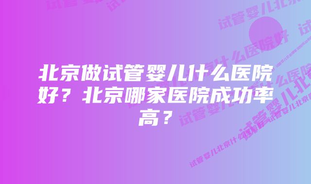 北京做试管婴儿什么医院好？北京哪家医院成功率高？