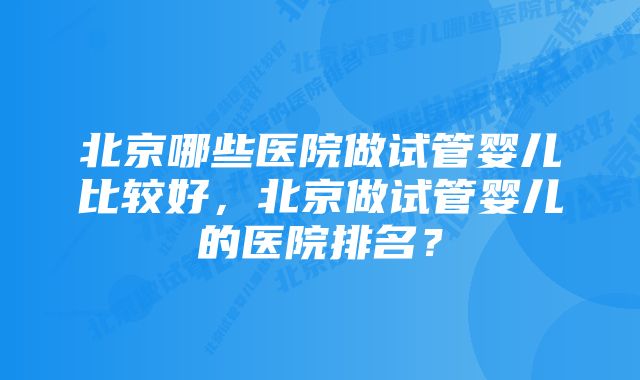 北京哪些医院做试管婴儿比较好，北京做试管婴儿的医院排名？