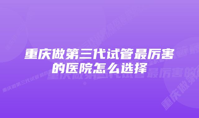 重庆做第三代试管最厉害的医院怎么选择