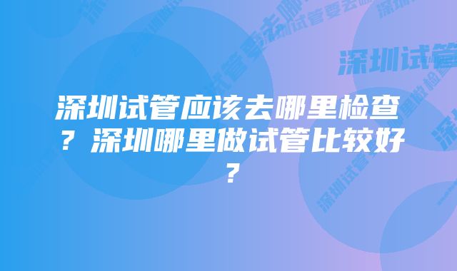 深圳试管应该去哪里检查？深圳哪里做试管比较好？