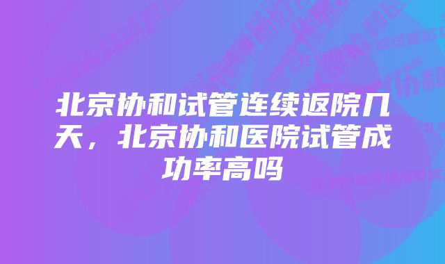 北京协和试管连续返院几天，北京协和医院试管成功率高吗