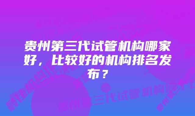 贵州第三代试管机构哪家好，比较好的机构排名发布？