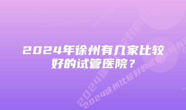 2024年徐州有几家比较好的试管医院？