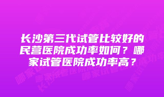 长沙第三代试管比较好的民营医院成功率如何？哪家试管医院成功率高？