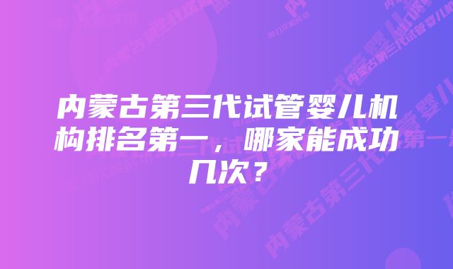 内蒙古第三代试管婴儿机构排名第一，哪家能成功几次？