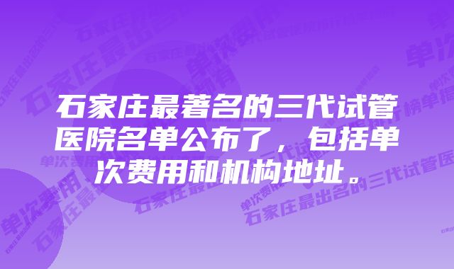 石家庄最著名的三代试管医院名单公布了，包括单次费用和机构地址。