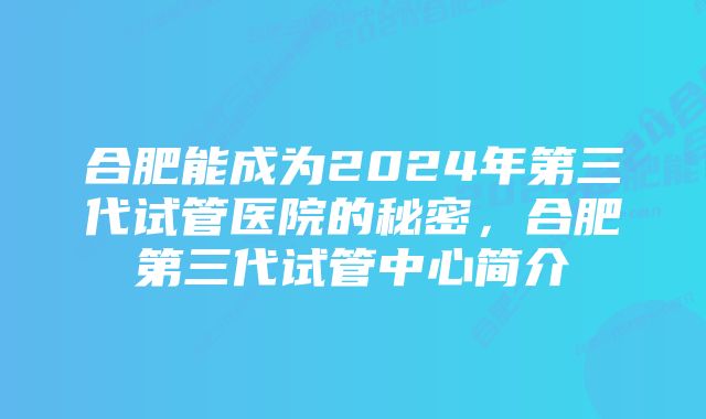 合肥能成为2024年第三代试管医院的秘密，合肥第三代试管中心简介