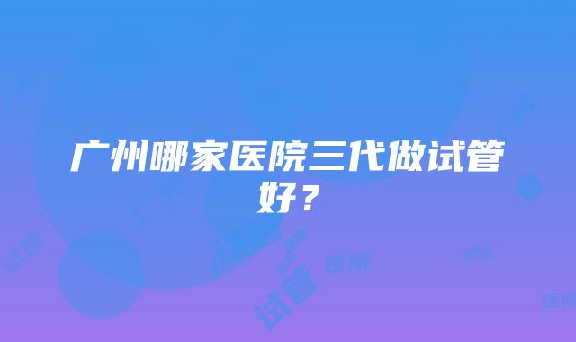 广州哪家医院三代做试管好？