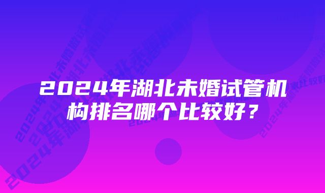 2024年湖北未婚试管机构排名哪个比较好？