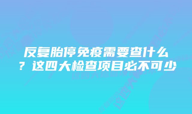 反复胎停免疫需要查什么？这四大检查项目必不可少