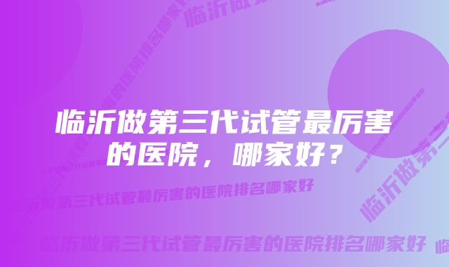 临沂做第三代试管最厉害的医院，哪家好？