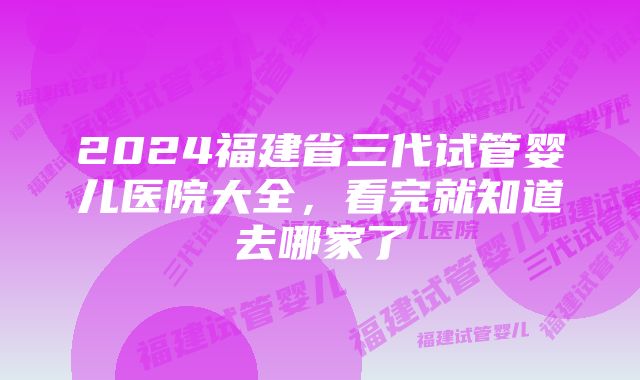 2024福建省三代试管婴儿医院大全，看完就知道去哪家了