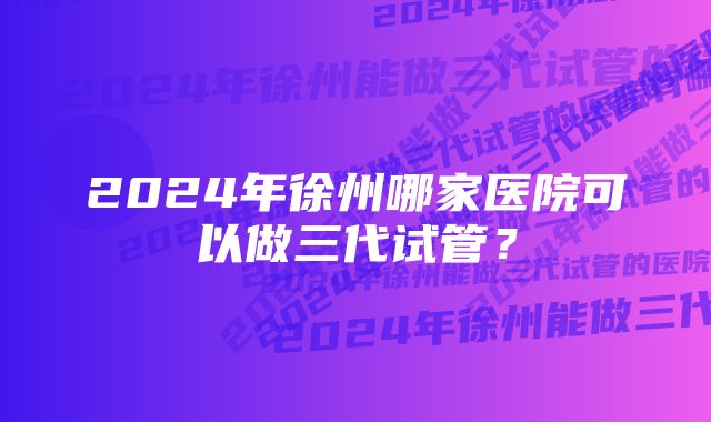 2024年徐州哪家医院可以做三代试管？