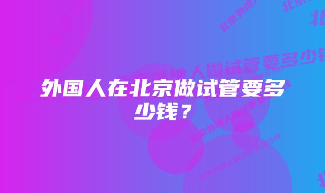 外国人在北京做试管要多少钱？