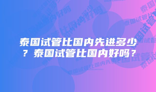 泰国试管比国内先进多少？泰国试管比国内好吗？