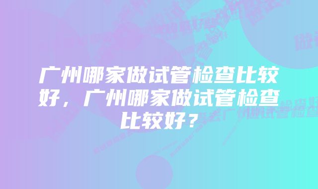 广州哪家做试管检查比较好，广州哪家做试管检查比较好？