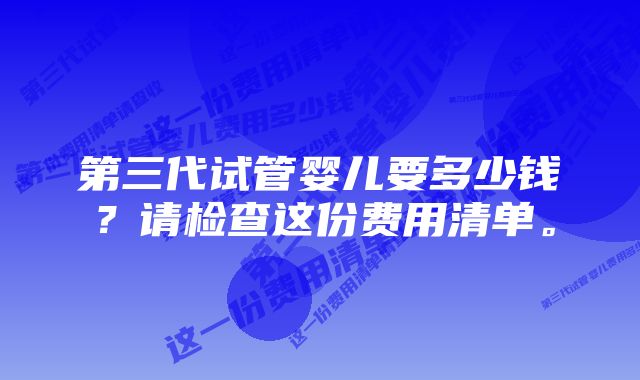 第三代试管婴儿要多少钱？请检查这份费用清单。