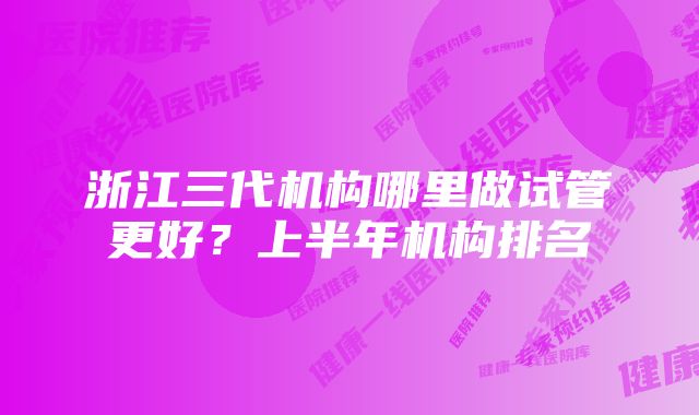 浙江三代机构哪里做试管更好？上半年机构排名