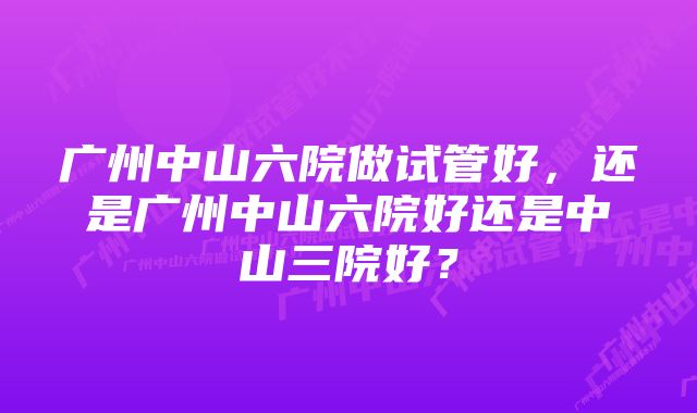 广州中山六院做试管好，还是广州中山六院好还是中山三院好？