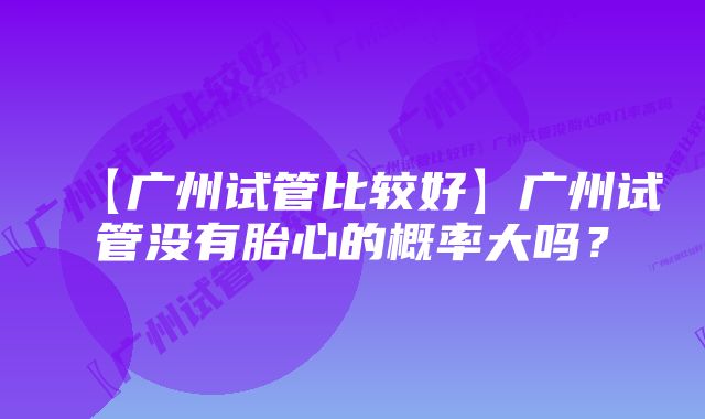 【广州试管比较好】广州试管没有胎心的概率大吗？