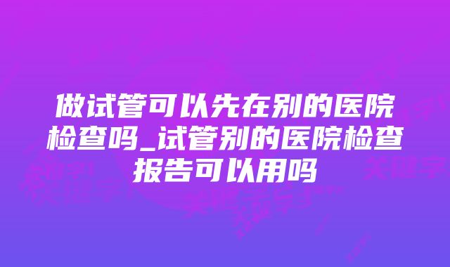 做试管可以先在别的医院检查吗_试管别的医院检查报告可以用吗