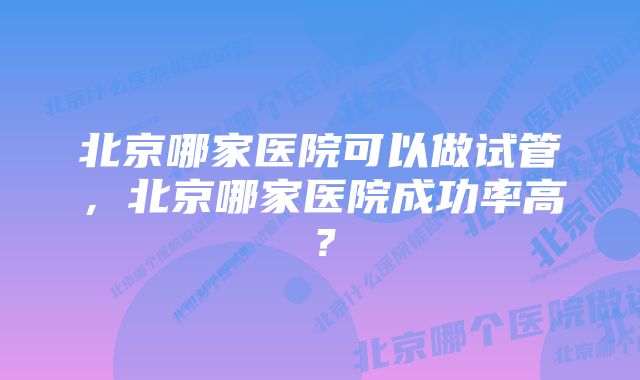 北京哪家医院可以做试管，北京哪家医院成功率高？