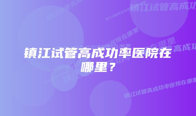 镇江试管高成功率医院在哪里？