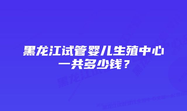 黑龙江试管婴儿生殖中心一共多少钱？