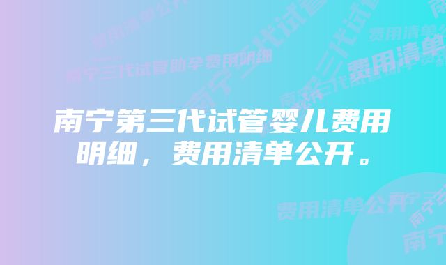 南宁第三代试管婴儿费用明细，费用清单公开。