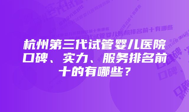 杭州第三代试管婴儿医院口碑、实力、服务排名前十的有哪些？