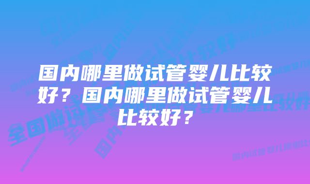 国内哪里做试管婴儿比较好？国内哪里做试管婴儿比较好？