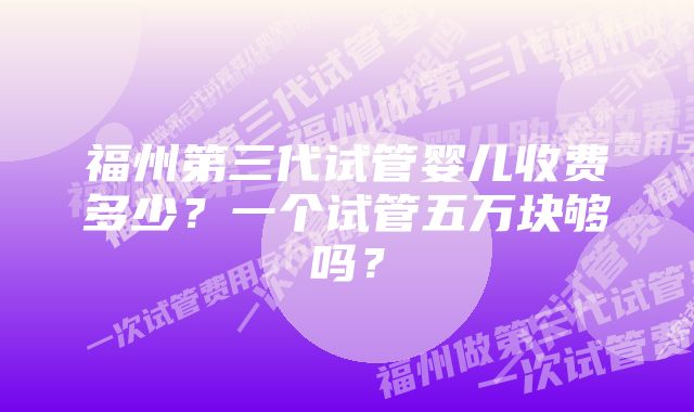 福州第三代试管婴儿收费多少？一个试管五万块够吗？