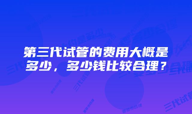 第三代试管的费用大概是多少，多少钱比较合理？