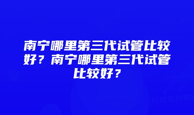 南宁哪里第三代试管比较好？南宁哪里第三代试管比较好？