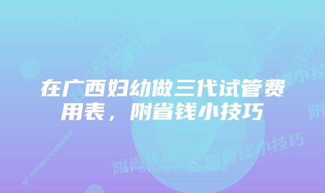 在广西妇幼做三代试管费用表，附省钱小技巧