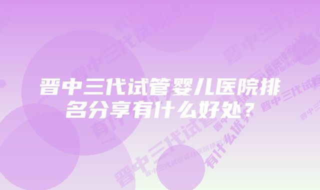 晋中三代试管婴儿医院排名分享有什么好处？