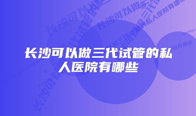 长沙可以做三代试管的私人医院有哪些