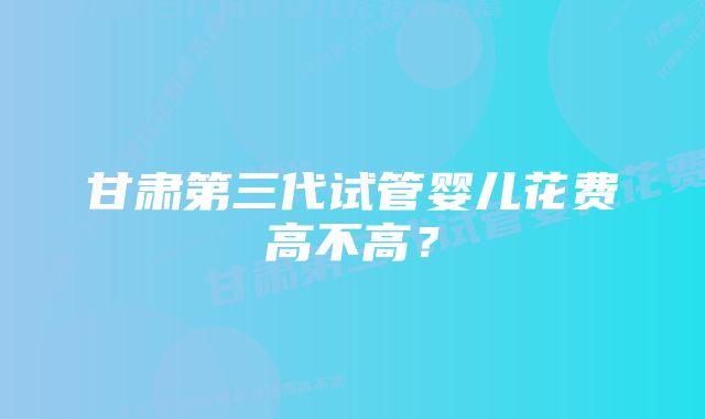 甘肃第三代试管婴儿花费高不高？