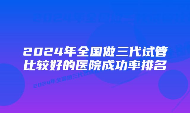 2024年全国做三代试管比较好的医院成功率排名