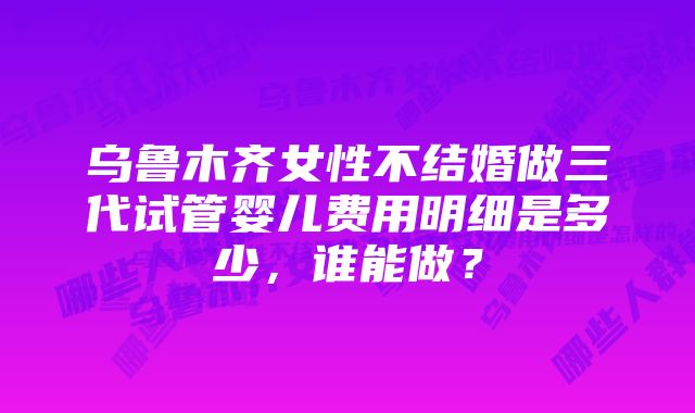 乌鲁木齐女性不结婚做三代试管婴儿费用明细是多少，谁能做？