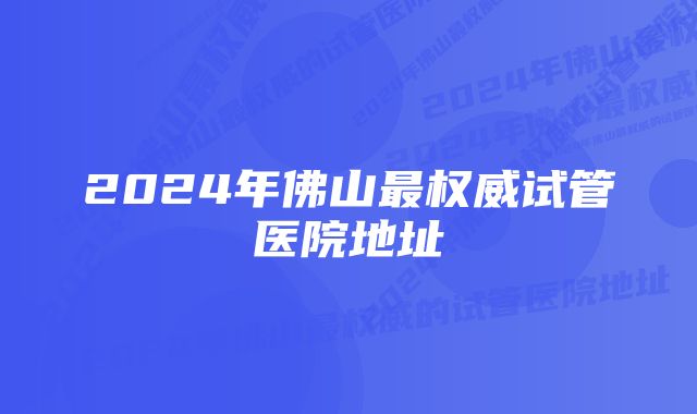 2024年佛山最权威试管医院地址