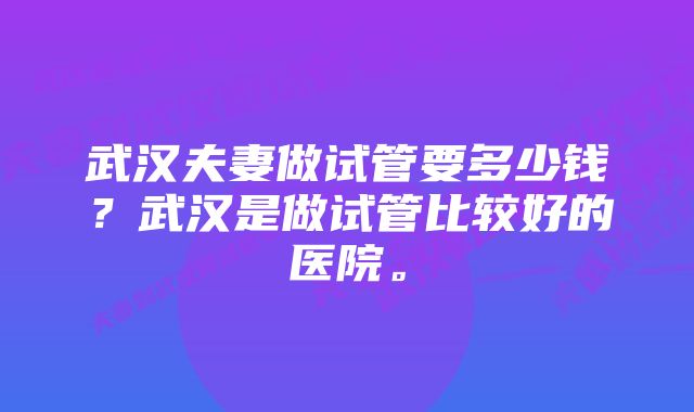 武汉夫妻做试管要多少钱？武汉是做试管比较好的医院。