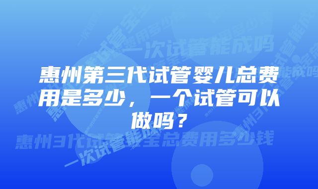 惠州第三代试管婴儿总费用是多少，一个试管可以做吗？