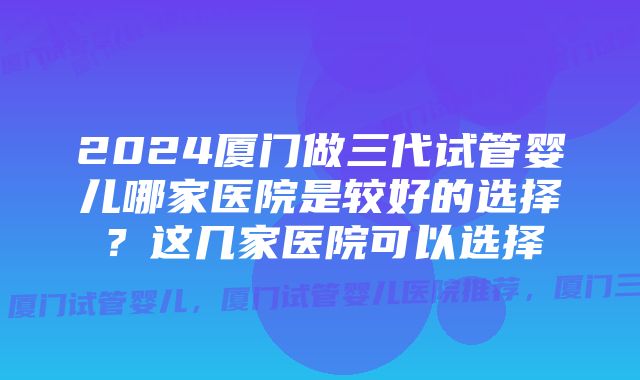 2024厦门做三代试管婴儿哪家医院是较好的选择？这几家医院可以选择