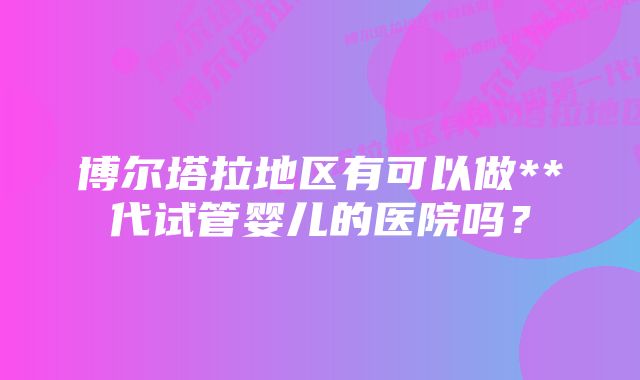 博尔塔拉地区有可以做**代试管婴儿的医院吗？