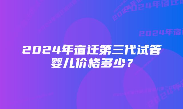 2024年宿迁第三代试管婴儿价格多少？